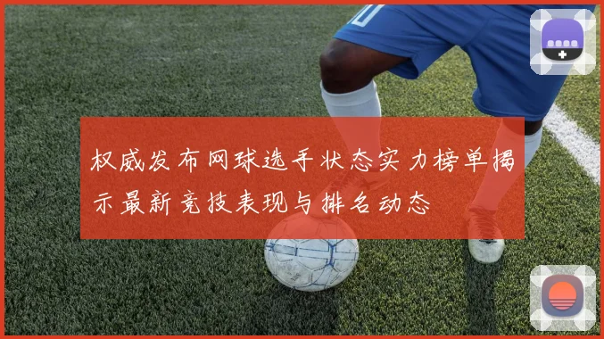 权威发布网球选手状态实力榜单揭示最新竞技表现与排名动态