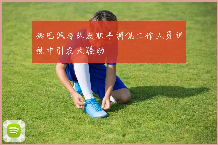 姆巴佩与队友联手调侃工作人员训练中引发大骚动