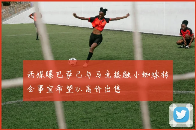 西媒曝巴萨已与马竞接触小蜘蛛转会事宜希望以高价出售