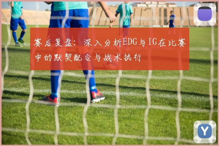 赛后复盘：深入分析EDG与IG在比赛中的默契配合与战术执行